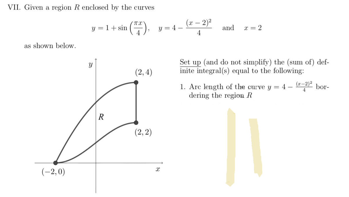 ### Calculus Problem: Finding Arc Length of Enclosed Region

#### Problem Statement:
Given a region \( R \) enclosed by the curves 

\[ y = 1 + \sin\left(\frac{\pi x}{4}\right), \quad y = 4 - \frac{(x - 2)^2}{4} \quad \text{and} \quad x = 2 \]

as shown below.

#### Graph Description:
The graph shows two curves intersecting in the \( xy \)-plane. 
1. **Curve 1:** \( y = 1 + \sin\left(\frac{\pi x}{4}\right) \) which starts from the point \((-2, 0)\) and curves upwards.
2. **Curve 2:** \( y = 4 - \frac{(x - 2)^2}{4} \) which is a downward parabola starting from the point \( (2, 4) \) and ending at point \( (2, 2) \).

The region \( R \) is enclosed between these two curves and the vertical line \( x = 2 \).

![Graph showing the region R](https://drive.google.com/uc?id=1ozjI5arW-FyIloen68_dD_mVltPb2eJ8)

#### Task:
Set up (and do not simplify) the (sum of) definite integral(s) equal to the following:

1. Arc length of the curve 

\[ y = 4 - \frac{(x - 2)^2}{4} \]

bordering the region \( R \).

#### Solution:
The arc length \( L \) of a function \( y = f(x) \) from \( x = a \) to \( x = b \) is given by:

\[ L = \int_{a}^{b} \sqrt{1 + \left(\frac{dy}{dx}\right)^2} \, dx \]

In this problem, we want to find the arc length of the curve \( y = 4 - \frac{(x - 2)^2}{4} \). Therefore, we need to compute \( \frac{dy}{dx} \):

\[ y = 4 - \frac{(x - 2)^2}{4} \]

Taking the derivative with respect to \( x \),

\[ \frac{dy}{dx