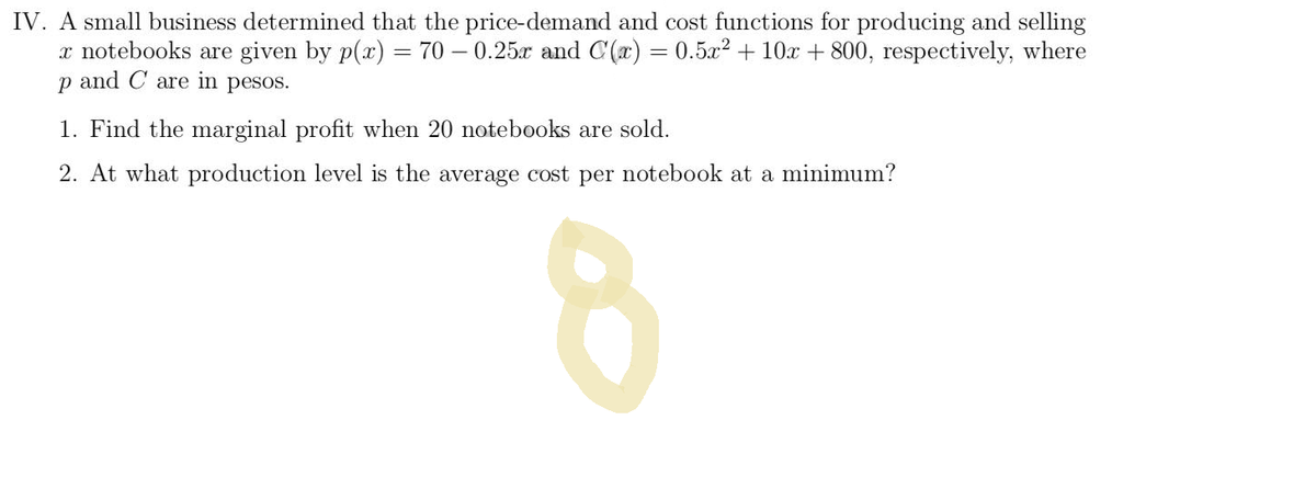 ### Problem IV: Price-Demand and Cost Functions Analysis for Notebook Production

A small business determined that the price-demand and cost functions for producing and selling \( x \) notebooks are given by the following equations, where \( p \) and \( C \) are in pesos:

\[ p(x) = 70 - 0.25x \]
\[ C(x) = 0.5x^2 + 10x + 800 \]

1. **Find the marginal profit when 20 notebooks are sold.**

2. **At what production level is the average cost per notebook at a minimum?**