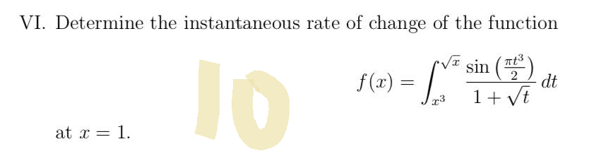 ### VI. Determine the Instantaneous Rate of Change of the Function

Given the function:

\[ 
f(x) = \int_{x^3}^{\sqrt{x}} \frac{\sin \left(\frac{\pi t^3}{2}\right)}{1 + \sqrt{t}} \, dt 
\]

Determine the instantaneous rate of change at \( x = 1 \).

---

To solve this problem, you need to find the derivative of the function \( f(x) \) and evaluate it at \( x=1 \). This involves applying techniques from integral calculus and understanding the Fundamental Theorem of Calculus. 

The integral's upper and lower limits are functions of \( x \), which requires the use of the Leibniz rule for differentiation under the integral sign. Detailed solution steps would include:

1. Differentiating the integral with respect to \( x \).
2. Applying the Fundamental Theorem of Calculus.
3. Evaluating the resulting expression at \( x=1 \).

---

Note: The large yellow "10" seen on the image is likely a watermark and is not related to the math problem.