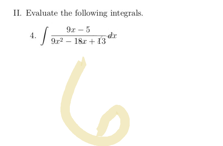 ### II. Evaluate the following integrals.

#### 4. 
\[ \int \frac{9x - 5}{9x^2 - 18x + 13} \, dx \]

---

In this problem, you are tasked with evaluating the integral of the function \(\frac{9x - 5}{9x^2 - 18x + 13}\) with respect to \(x\). The integral involves a rational function where the numerator is a linear polynomial and the denominator is a quadratic polynomial. Techniques such as partial fraction decomposition or substitution may be useful in solving this integral.