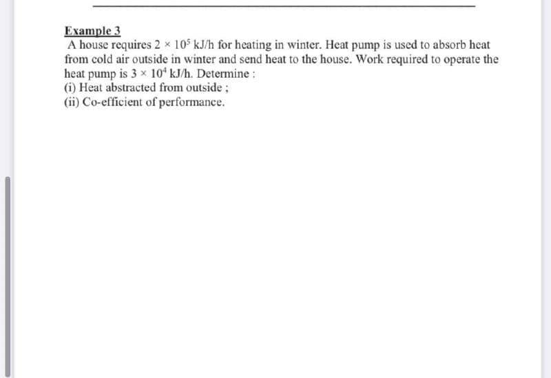 Example 3
A house requires 2 x 105 kJ/h for heating in winter. Heat pump is used to absorb heat
from cold air outside in winter and send heat to the house. Work required to operate the
heat pump is 3 x 10 kJ/h. Determine :
(i) Heat abstracted from outside;
(ii) Co-efficient of performance.
