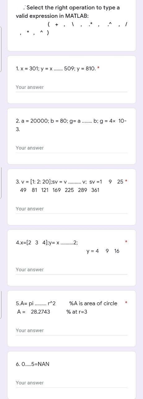 Select the right operation to type a
valid expression in MATLAB:
1. x = 301; y = x ... 509; y = 810. *
Your answer
2. a = 2000O; b = 80; g= a . b; g = 4x 10-
3.
Your answer
3. v = [1: 2: 20];sv = v . v; sv =1
9 25 *
49 81 121 169 225 289 361
Your answer
4.x=[2 3 4];y= x . .2;
y = 4 9 16
Your answer
5.A= pi . p^2
A = 28.2743
%A is area of circle
% at r=3
Your answer
6. O..5=NAN
Your answer
