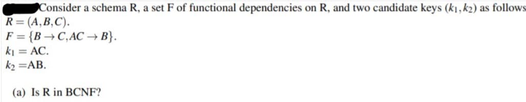 Consider a schema R, a set F of functional dependencies on R, and two candidate keys (k1, k2) as follows
R= (A,B,C).
F = {B →C,AC –→ B}.
ki = AC.
k2 =AB.
(a) Is R in BCNF?
