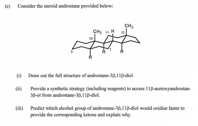 (c)
Consider the steroid androstane provided below:
3
10
CH3 11
11 H
13
7
H
CH3
(i) Draw out the full structure of androstane-3ẞ,11ẞ-diol
(ii)
Provide a synthetic strategy (including reagents) to access 11ẞ-acetoxyandrostan-
3ẞ-ol from androstane-3ẞ,11ẞ-diol.
(iii) Predict which alcohol group of androstane-3ẞ,11ẞ-diol would oxidise faster to
provide the corresponding ketone and explain why.