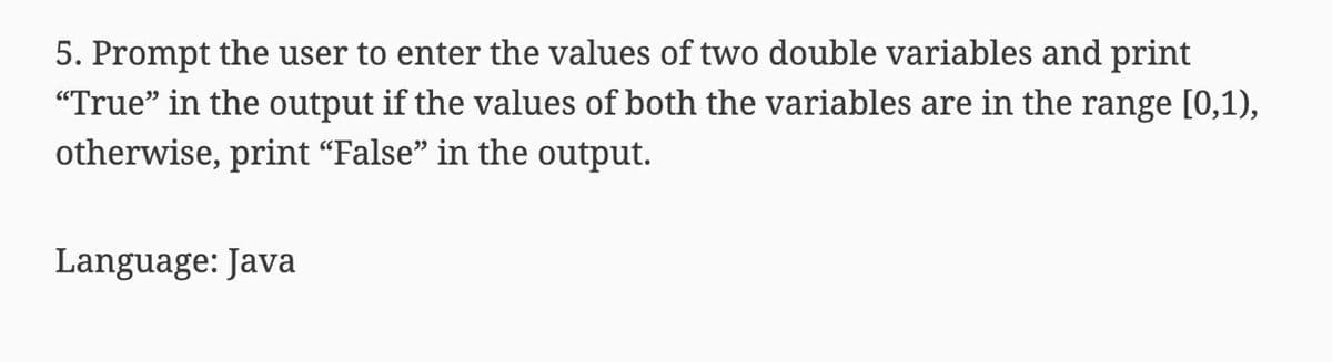 5. Prompt the user to enter the values of two double variables and print
"True" in the output if the values of both the variables are in the range [0,1),
otherwise, print "False" in the output.
Language: Java
