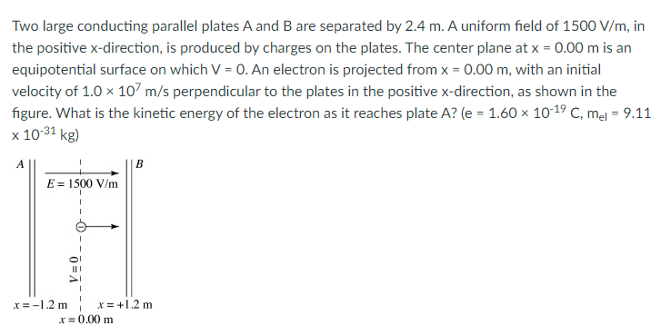 Two large conducting parallel plates A and B are separated by 2.4 m. A uniform field of 1500 V/m, in
the positive x-direction, is produced by charges on the plates. The center plane at x = 0.00 m is an
equipotential surface on which V = 0. An electron is projected from x = 0.00 m, with an initial
velocity of 1.0 x 107 m/s perpendicular to the plates in the positive x-direction, as shown in the
figure. What is the kinetic energy of the electron as it reaches plate A? (e = 1.60 × 10-19 C, mel = 9.11
x 10-31 kg)
A
B
E = 1500 V/m
x = -1.2 m
x = +1.2 m
x= 0.00 m
