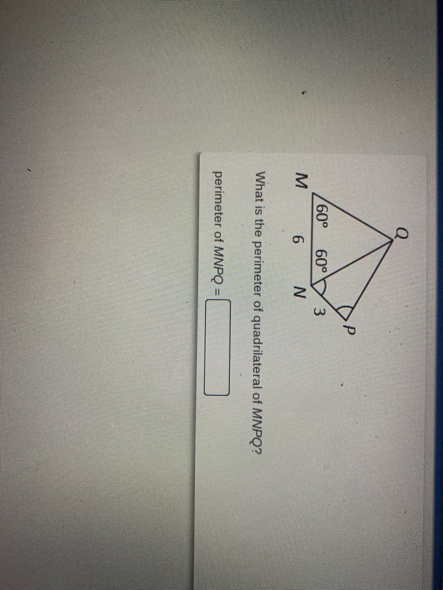 **Geometry Exercise: Perimeter of a Quadrilateral**

**Problem Statement:**
What is the perimeter of quadrilateral \(MNPQ\)?

**Given Data:**
- Triangle \(MNQ\) is formed with \(MN = 6\), \(NP = 3\), and two angles \(\angle MQN = 60^\circ\) and \(\angle PQM = 60^\circ\).

**Task:**
Calculate the perimeter of quadrilateral \(MNPQ\).

**Diagram Description:**
- The provided diagram shows points \(M, N, P,\) and \(Q\) forming quadrilateral \(MNPQ\). 
- \(MN\) is 6 units.
- \(NP\) is 3 units.
- Both \(\angle MQN\) and \(\angle PQM\) are \(60^\circ\).

**Solution Steps:**
To find the perimeter of quadrilateral \(MNPQ\), you need to sum the lengths of all its sides:
\[ \text{Perimeter of } MNPQ = MN + NP + PQ + QM \]

Use the given lengths and calculated lengths from the diagram to find the total perimeter.

**Calculation:**
1. Identify and mark the lengths of all sides.
2. Use trigonometric relationships or geometry principles if necessary to find any unknown side lengths.
3. Sum all side lengths.

\[ \text{Perimeter of } MNPQ = 6 + 3 + PQ + QM \]
Find \(PQ\) and \(QM\) if not directly given in the problem.

**Answer Box:**
\[ \text{Perimeter of } MNPQ = \] 

(Ensure to solve for all sides before submitting the final answer.)

**Note:**
To calculate the exact perimeter, one may need additional details not provided in the above description such as length of sides \(PQ\) and \(QM\) if they are not directly deduced from the given information. Use geometric properties and relationships among angles and sides for complete solution.

**Submit your Answer:**
Click the box to enter your final perimeter calculation and submit.

**Educational Value:**
This exercise helps in understanding the application of geometric principles, trigonometric relationships, and the computation of perimeters in polygons.