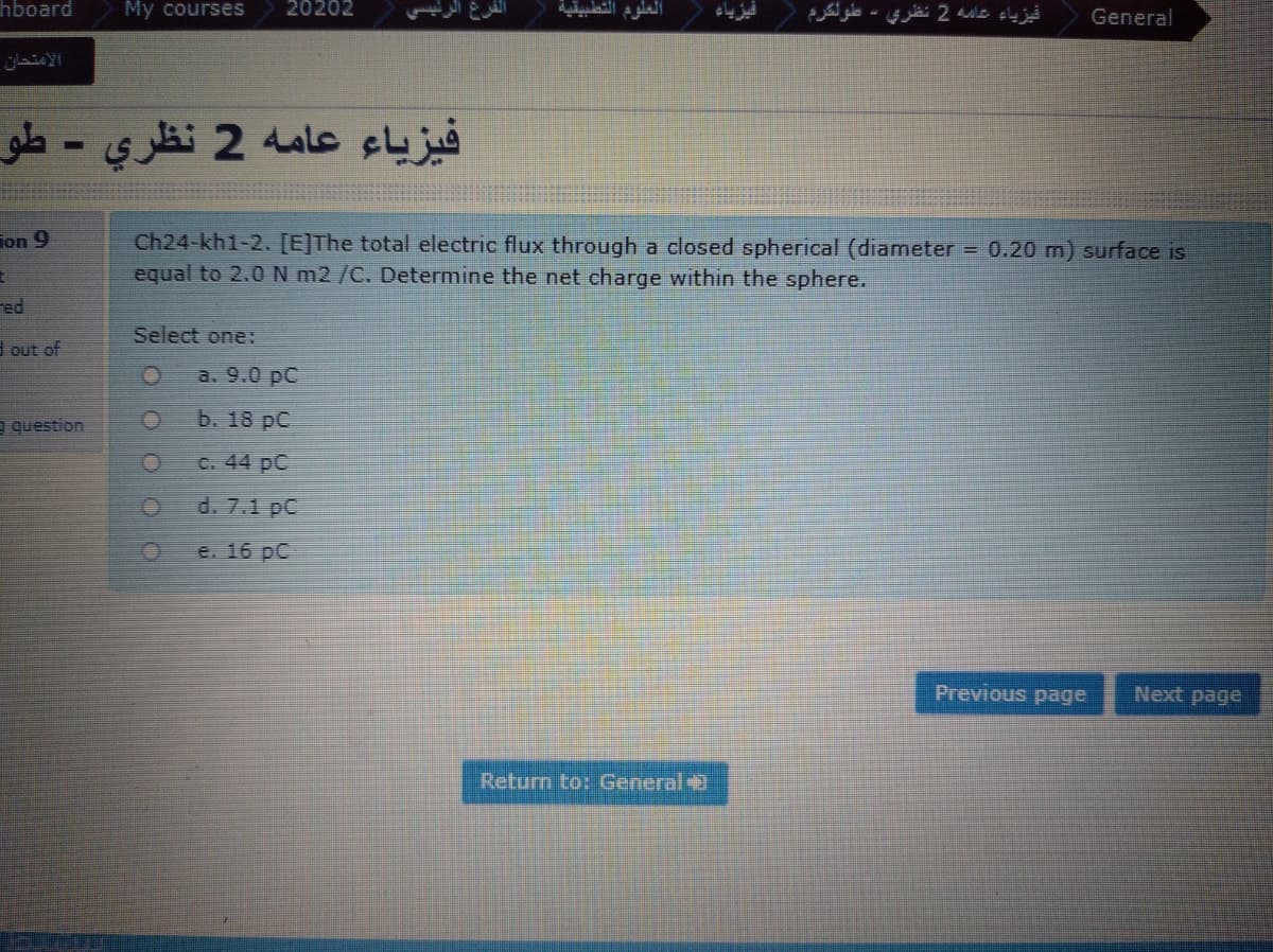 hboard
My courses
20202
العلوم التطبيقية
فيزياء عاه 2 نظري - عطولكرم
General
الامتحان
فيزياء عامه 2 نظري - طو
Ch24-kh1-2. [E]The total electric flux through a closed spherical (diameter = 0.20 m) surface is
equal to 2.0N m2 /C. Determine the net charge within the sphere.
ion 9
red
Select one:
I out of
a. 9.0 pC
a question
b. 18 pC
C. 44 pC
d. 7.1 pC
e. 16 pC
Previous page
Next page
Return to: General
