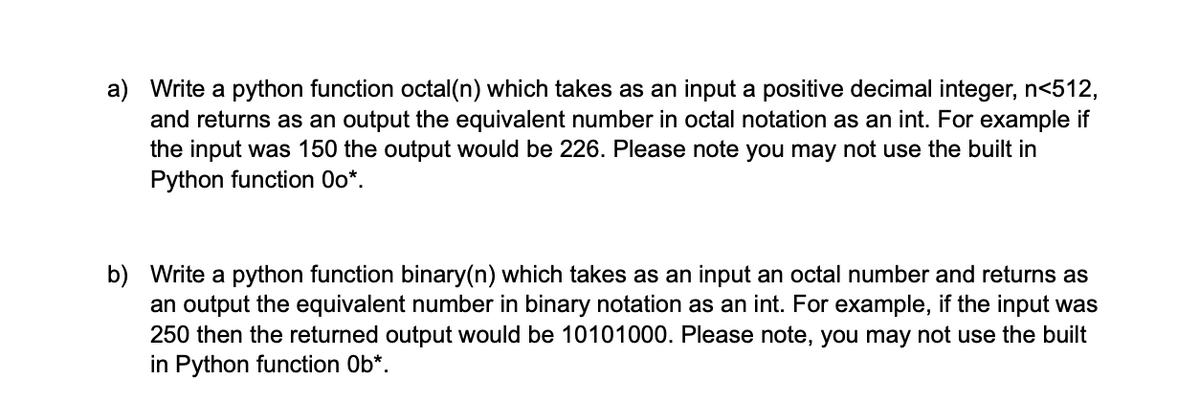 a) Write a python function octal(n) which takes as an input a positive decimal integer, n<512,
and returns as an output the equivalent number in octal notation as an int. For example if
the input was 150 the output would be 226. Please note you may not use the built in
Python function 0o*.
b) Write a python function binary(n) which takes as an input an octal number and returns as
an output the equivalent number in binary notation as an int. For example, if the input was
250 then the returned output would be 10101000. Please note, you may not use the built
in Python function Ob*.