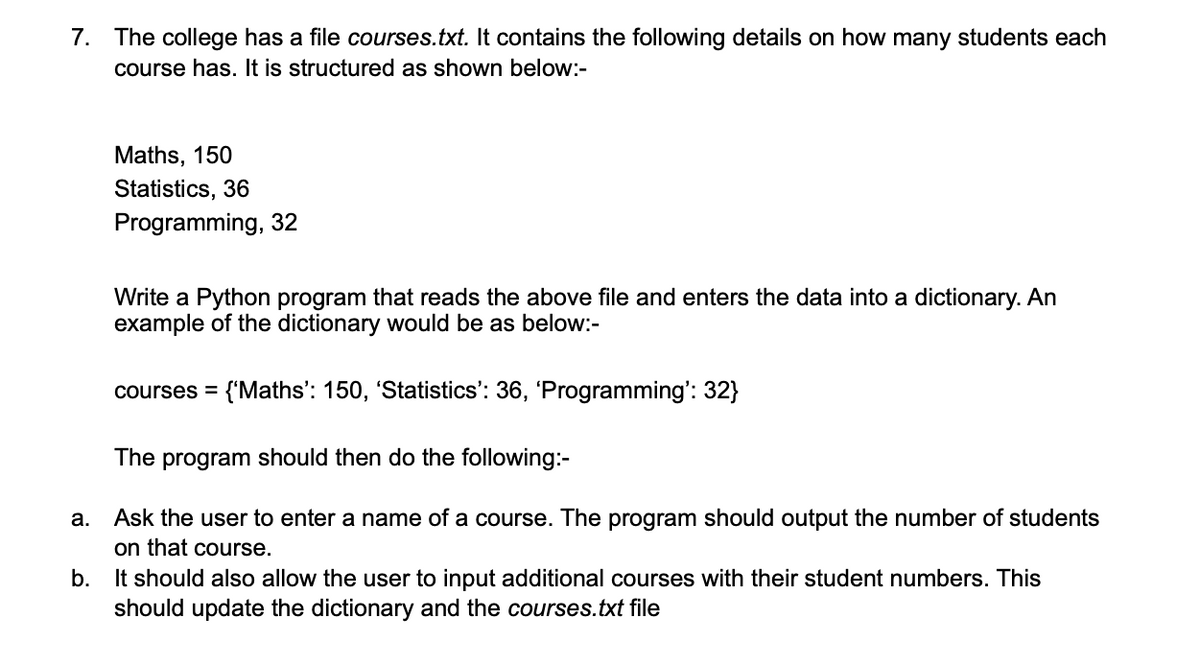 7. The college has a file courses.txt. It contains the following details on how many students each
course has. It is structured as shown below:-
a.
Maths, 150
Statistics, 36
Programming, 32
Write a Python program that reads the above file and enters the data into a dictionary. An
example of the dictionary would be as below:-
courses = {'Maths': 150, 'Statistics': 36, 'Programming': 32}
The program should then do the following:-
Ask the user to enter a name of a course. The program should output the number of students
on that course.
b.
It should also allow the user to input additional courses with their student numbers. This
should update the dictionary and the courses.txt file