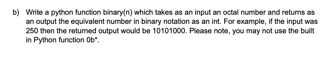 b) Write a python function binary(n) which takes as an input an octal number and returns as
an output the equivalent number in binary notation as an int. For example, if the input was
250 then the returned output would be 10101000. Please note, you may not use the built
in Python function Ob*.