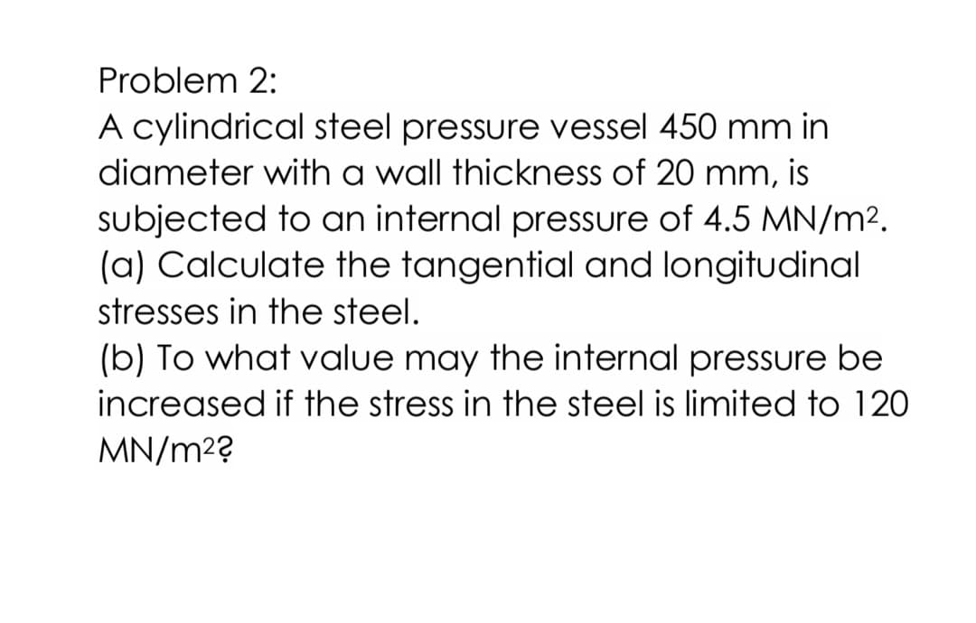 Problem 2:
A cylindrical steel pressure vessel 450 mm in
diameter with a wall thickness of 20 mm, is
subjected to an internal pressure of 4.5 MN/m2.
(a) Calculate the tangential and longitudinal
stresses in the steel.
(b) To what value may the internal pressure be
increased if the stress in the steel is limited to 120
MN/m2?
