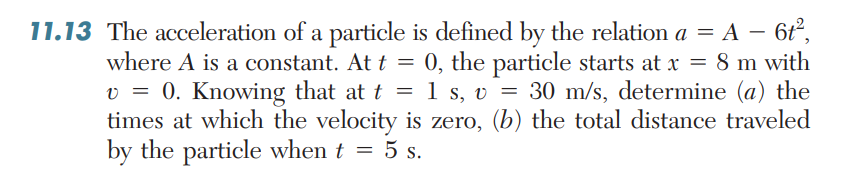 11.13 The acceleration of a particle is defined by the relatiom a = A – 6ť°,
where A is a constant. At t = 0, the particle starts at x = 8 m with
v = 0. Knowing that at t = 1 s, v = 30 m/s, determine (a) the
times at which the velocity is zero, (b) the total distance traveled
by the particle when t = 5 s.
