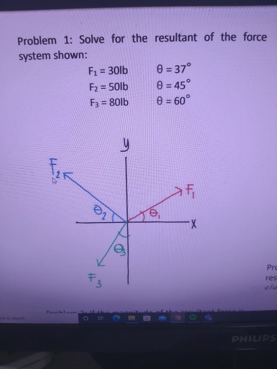 Problem 1: Solve for the resultant of the force
system shown:
F1 = 30lb
F2 = 50lb
F3 = 80lb
e = 37°
e = 45°
e = 60°
X.
Pro
キ
res
clu
Droblonn f tbemaga
re to searchn
PHILIPS
3.
