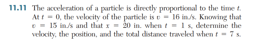 11.11 The acceleration of a particle is directly proportional to the time t.
At t = 0, the velocity of the particle is v = 16 in./s. Knowing that
20 in. when t = 1 s, determine the
velocity, the position, and the total distance traveled whent = 7 s.
v = 15 in./s and that x =
%3D
