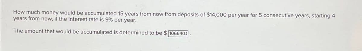 How much money would be accumulated 15 years from now from deposits of $14,000 per year for 5 consecutive years, starting 4
years from now, if the interest rate is 9% per year.
The amount that would be accumulated is determined to be $106640.