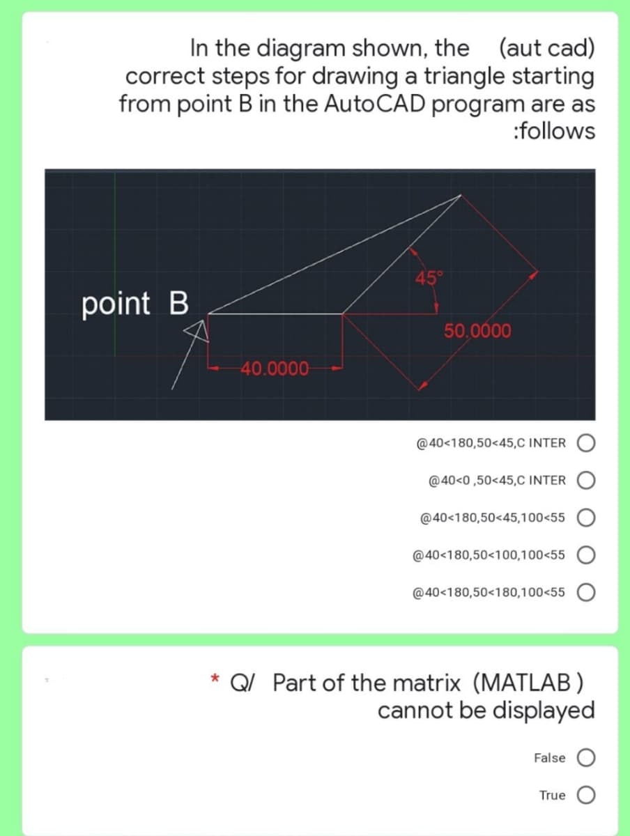 In the diagram shown, the (aut cad)
correct steps for drawing a triangle starting
from point B in the AutoCAD program are as
:follows
point B
-40.0000
45°
50.0000
@40-180,50<45,C INTER
@40<0,50<45,C INTER
@40-180,50<45,100<55
@40-180,50<100,100<55
@40-180,50<180,100<55
* Q/ Part of the matrix (MATLAB)
cannot be displayed
False O
True O