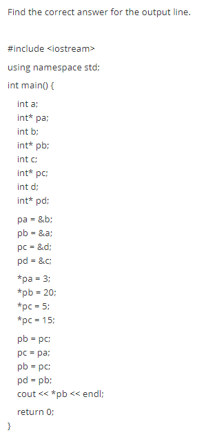 Find the correct answer for the output line.
#include <iostream>
using namespace std;
int main) {
int a:
int* pa;
int b;
int* pb:
int c:
int* pc:
int d;
int* pd:
pa - &b;
pb = &a;
pc = &d;
pd - &c;
*ра - 3:
*pb = 20;
*pc = 5;
*рс - 15:
pb = pc:
pc = pa:
pb = pc:
pd - pb:
cout << *pb << endl;
return 0;
