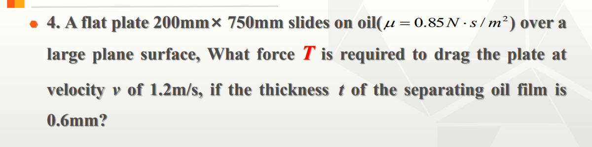 • 4. A flat plate 200mm× 750mm slides on oil(µ=0.85N ·s/m²) over a
large plane surface, What force T is required to drag the plate at
velocity v of 1.2m/s, if the thickness t of the separating oil film is
0.6mm?
