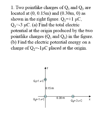 1. Two pointlike charges of Q, and Q3 are
located at (0, 0.15m) and (0.30m, 0) as
shown in the right figure. Q,=+1 µC,
Q3=-3 µC. (a) Find the total electric
potential at the origin produced by the two
pointlike charges (Q, and Q,) in the figure.
(b) Find the electric potential energy on a
charge of Q,--lµC placed at the origin.
0.15 m
0.30 m
