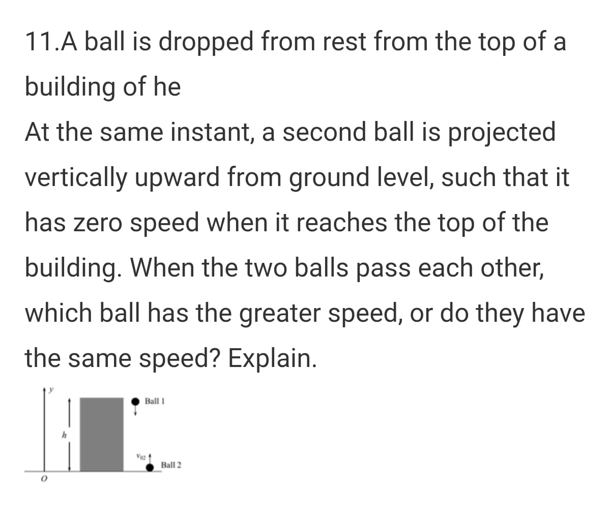 11.A ball is dropped from rest from the top of a
building of he
At the same instant, a second ball is projected
vertically upward from ground level, such that it
has zero speed when it reaches the top of the
building. When the two balls pass each other,
which ball has the greater speed, or do they have
the same speed? Explain.
Ball 1
h
Voz
Ball 2
