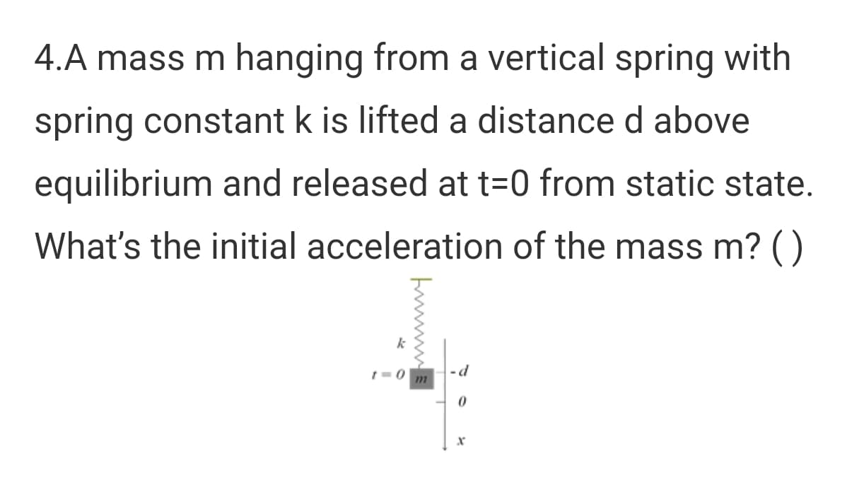 4.A mass m hanging from a vertical spring with
spring constant k is lifted a distance d above
equilibrium and released at t=0 from static state.
What's the initial acceleration of the mass m? ()
