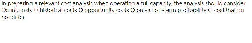 In preparing a relevant cost analysis when operating a full capacity, the analysis should consider
Osunk costs O historical costs O opportunity costs O only short-term profitability O cost that do
not differ