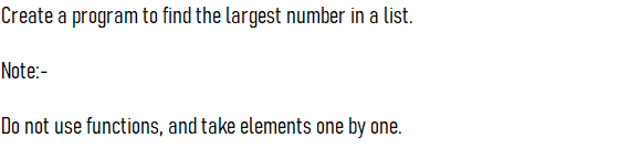 Create a program to find the largest number in a list.
Note:-
Do not use functions, and take elements one by one.
