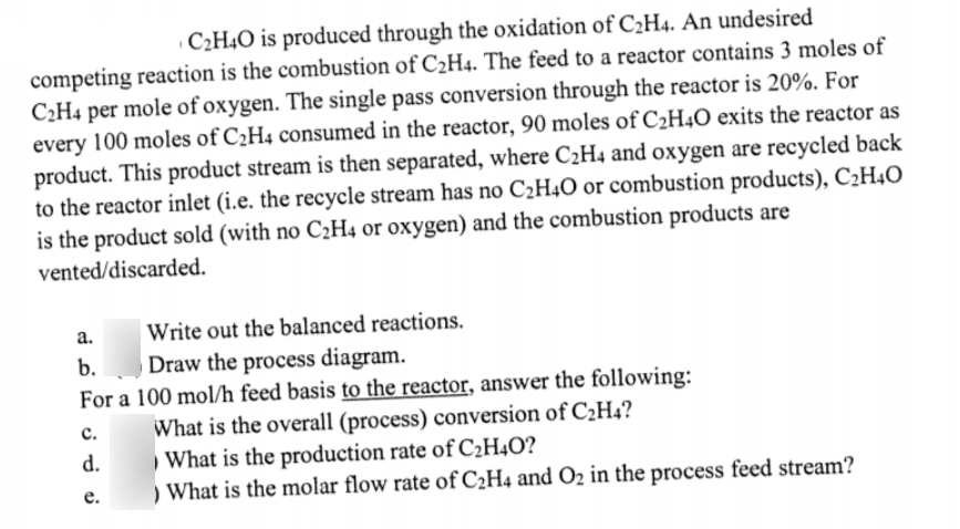 C2H4O is produced through the oxidation of C2H4. An undesired
competing reaction is the combustion of C2H4. The feed to a reactor contains 3 moles of
C2H4 per mole of oxygen. The single pass conversion through the reactor is 20%. For
every 100 moles of C2H4 consumed in the reactor, 90 moles of C2H4O exits the reactor as
product. This product stream is then separated, where C2H4 and oxygen are recycled back
to the reactor inlet (i.e. the recycle stream has no C2H4O or combustion products), C2H4O
is the product sold (with no C2H4 or oxygen) and the combustion products are
vented/discarded.
а.
Write out the balanced reactions.
Draw the process diagram.
For a 100 mol/h feed basis to the reactor, answer the following:
b.
What is the overall (process) conversion of C2H4?
What is the production rate of C2H4O?
) What is the molar flow rate of C2H4 and O2 in the process feed stream?
с.
d.
е.
