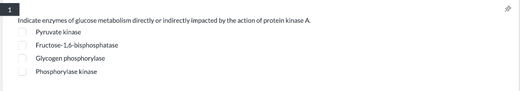 1
Indicate enzymes of glucose metabolism directly or indirectly impacted by the action of protein kinase A.
Pyruvate kinase
Fructose-1,6-bisphosphatase
Glycogen phosphorylase
Phosphorylase kinase