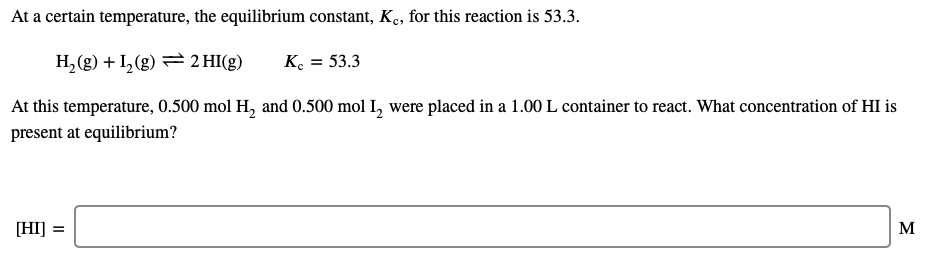 At a certain temperature, the equilibrium constant, K,, for this reaction is 53.3.
H,(g) + I, (g) = 2 HI(g)
K. = 53.3
At this temperature, 0.500 mol H, and 0.500 mol I, were placed in a 1.00L container to react. What concentration of HI is
present at equilibrium?
[HI] =
M
