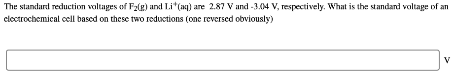 The standard reduction voltages of F2(g) and Li†(aq) are 2.87 V and -3.04 V, respectively. What is the standard voltage of an
electrochemical cell based on these two reductions (one reversed obviously)
V
