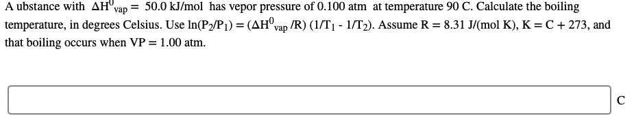 A ubstance with AH"v
vap = 50.0 kJ/mol has vepor pressure of 0.100 atm at temperature 90 C. Calculate the boiling
temperature, in degrees Celsius. Use In(P2/P1) = (AH°vap /R) (1/T1 - 1/T2). Assume R = 8.31 J/(mol K), K = C + 273, and
that boiling occurs when VP = 1.00 atm.
C
