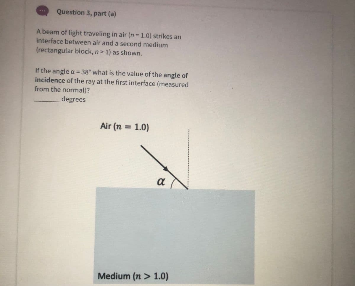 Question 3, part (a)
...
A beam of light traveling in air (n 1.0) strikes an
interface between air and a second medium
(rectangular block, n> 1) as shown.
If the angle a = 38° what is the value of the angle of
incidence of the ray at the first interface (measured
from the normal)?
degrees
Air (n = 1.0)
%3D
a
Medium (n > 1.0)
