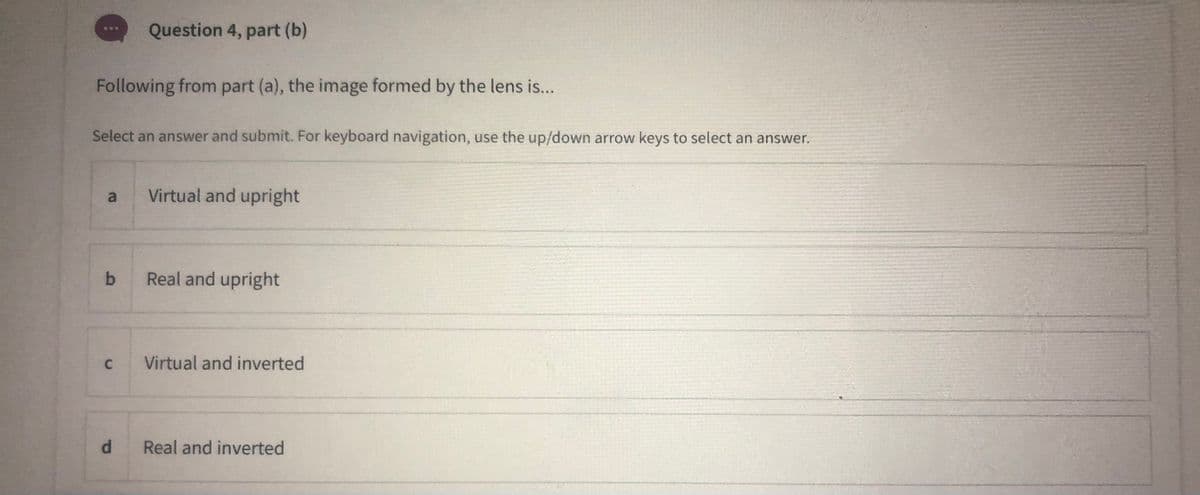 Question 4, part (b)
Following from part (a), the image formed by the lens is..
Select an answer and submit. For keyboard navigation, use the up/down arrow keys to select an answer.
a.
Virtual and upright
Real and upright
Virtual and inverted
d.
Real and inverted
