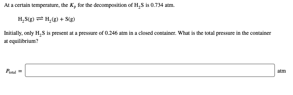 At a certain temperature, the K, for the decomposition of H,S is 0.734 atm.
H,S(g) = H,(g) + S(g)
Initially, only H, S is present at a pressure of 0.246 atm in a closed container. What is the total pressure in the container
at equilibrium?
Ptotal =
atm
