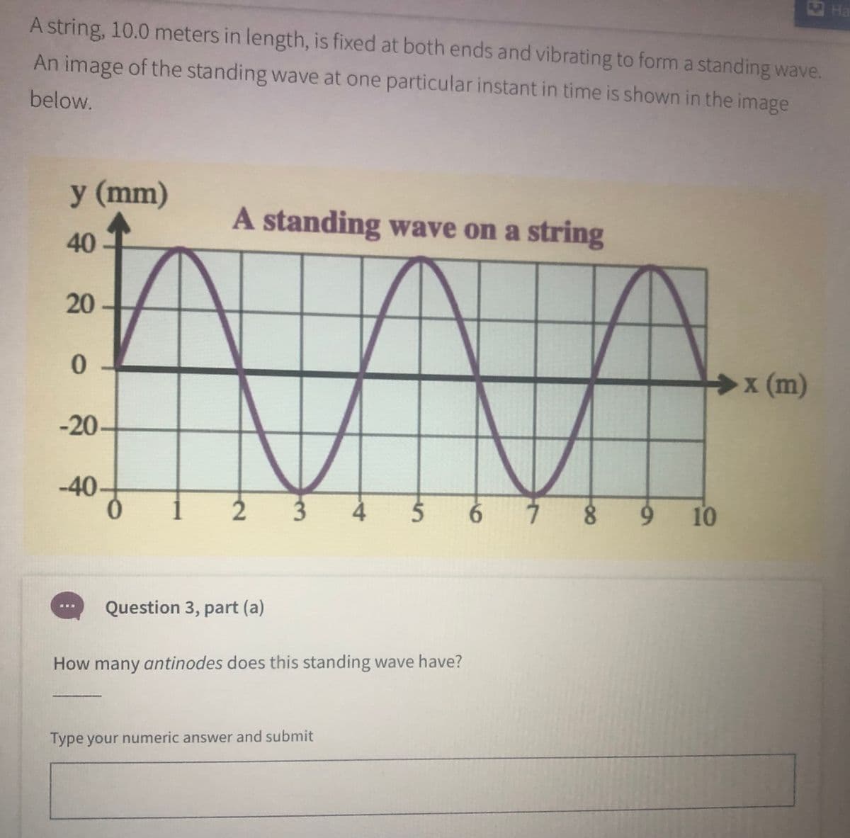 Ha
A string, 10.0 meters in length, is fixed at both ends and vibrating to form a standing wave.
An image of the standing wave at one particular instant in time is shown in the image
below.
у (mm)
A standing wave on a string
40
20 -
x (m)
-20-
-40-
8.
10
Question 3, part (a)
How many antinodes does this standing wave have?
Type your numeric answer and submit
