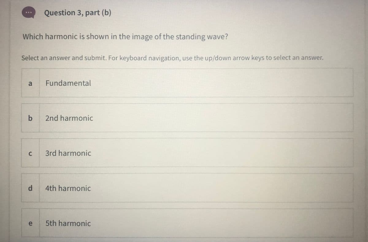 Question 3, part (b)
Which harmonic is shown in the image of the standing wave?
Select an answer and submit. For keyboard navigation, use the up/down arrow keys to select an answer.
a
Fundamental
b
2nd harmonic
C
3rd harmonic
4th harmonic
e
5th harmonic
di
