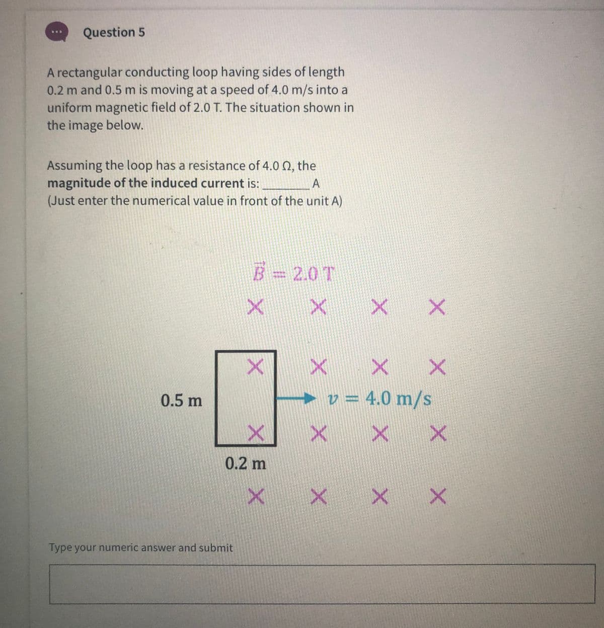 Question 5
A rectangular conducting loop having sides of length
0.2 m and 0.5 m is moving at a speed of 4.0 m/s into a
uniform magnetic field of 2.0 T. The situation shown in
the image below.
Assuming the loop has a resistance of 4.0 N, the
magnitude of the induced current is:
(Just enter the numerical value in front of the unit A)
B=2.0T
0.5 m
► v = 4.0 m/s
%3D
0.2 m
Type your numeric answer and submit
XEX
