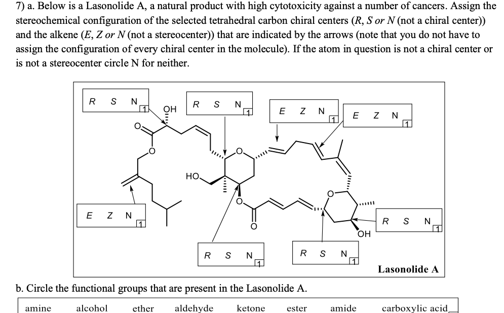 7) a. Below is a Lasonolide A, a natural product with high cytotoxicity against a number of cancers. Assign the
stereochemical configuration of the selected tetrahedral carbon chiral centers (R, S or N (not a chiral center))
and the alkene (E, Z or N (not a stereocenter)) that are indicated by the arrows (note that you do not have to
assign the configuration of every chiral center in the molecule). If the atom in question is not a chiral center or
is not a stereocenter circle N for neither.
R
S
N
N
1
OH
N
E
11
E
N
1
HO
E
N Z
R
S
N
OH
R
N
R
N
Lasonolide A
b. Circle the functional groups that are present in the Lasonolide A.
amine
alcohol
ether
aldehyde
ketone
ester
amide
carboxylic acid,
