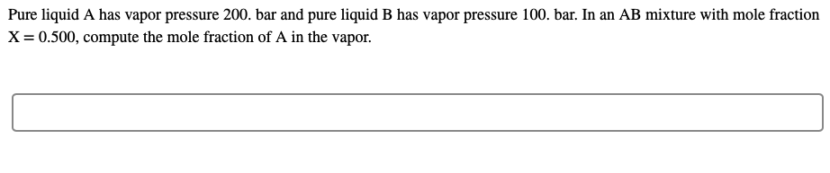 Pure liquid A has vapor pressure 200. bar and pure liquid B has vapor pressure 100. bar. In an AB mixture with mole fraction
X = 0.500, compute the mole fraction of A in the vapor.
