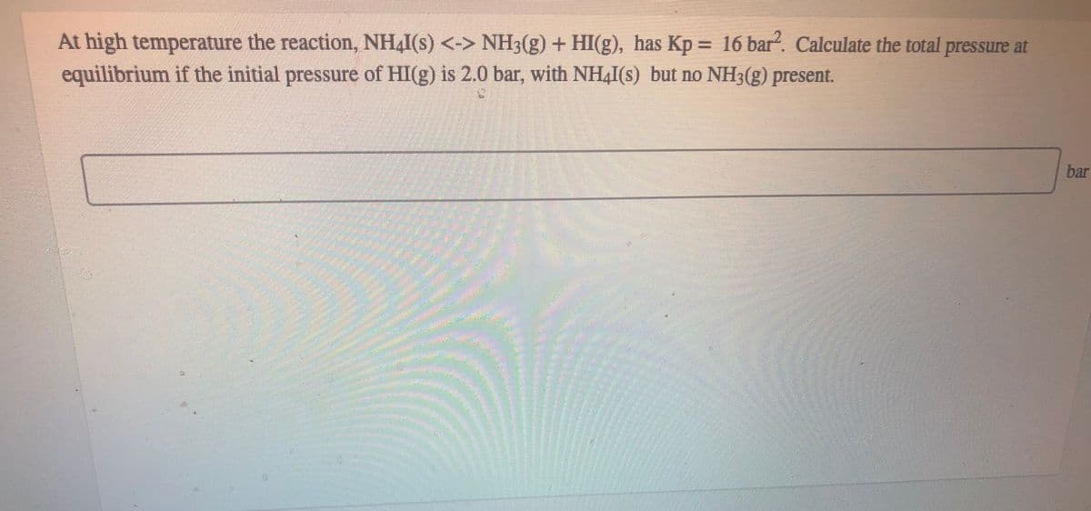 At high temperature the reaction, NH4I(s) <-> NH3(g) + HI(g), has Kp = 16 bar?. Calculate the total pressure at
equilibrium if the initial pressure of HI(g) is 2.0 bar, with NH4I(s) but no NH3(g) present.
bar
券
