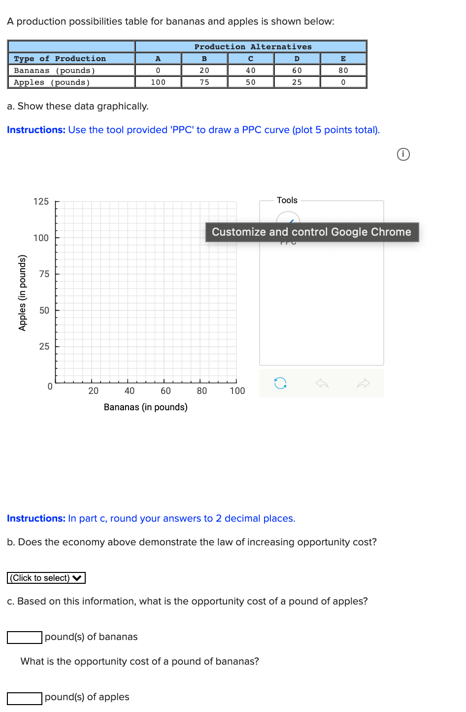 A production possibilities table for bananas and apples is shown below:
Production Alternatives
Type of Production
Bananas (pounds)
Apples (pounds)
A
B
D
E
20
40
60
80
100
75
50
25
a. Show these data graphically.
Instructions: Use the tool provided 'PPC' to draw a PPC curve (plot 5 points total).
125
Tools
Customize and control Google Chrome
100
75
50
25
20
40
60
80
100
Bananas (in pounds)
Instructions: In part c, round your answers to 2 decimal places.
b. Does the economy above demonstrate the law of increasing opportunity cost?
(Click to select) ♥
c. Based on this information, what is the opportunity cost of a pound of apples?
pound(s) of bananas
What is the opportunity cost of a pound of bananas?
|pound(s) of apples
(spunod ui) səjdd
