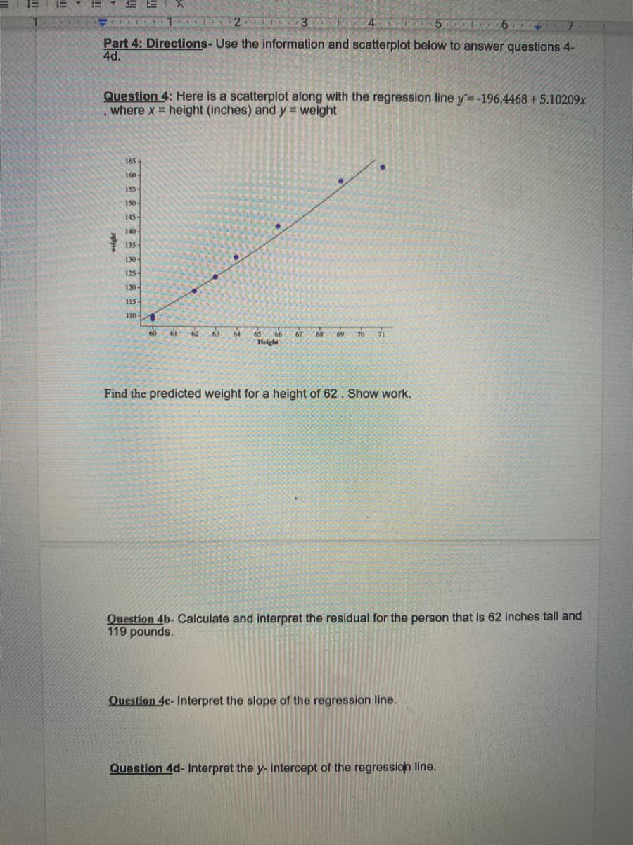 2
4
Part 4: Directions- Use the information and scatterplot below to answer questions 4-
4d.
Question 4: Here is a scatterplot along with the regression line y=-196.4468 +5.10209x
where x height (inches) and y = weight
165
160
155
130
145
140
135
130-
125
120-
115
1101
60
61 62 63
64
67
70
71
65
68
69
Height
Find the predicted weight for a height of 62. Show work.
Question 4b- Calculate and interpret the residual for the person that is 62 inches tall and
119 pounds.
Question 4c- Interpret the slope of the regression line.
Question 4d- Interpret the y- intercept of the regression line.
