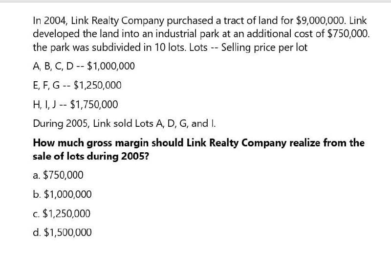 In 2004, Link Realty Company purchased a tract of land for $9,000,000. Link
developed the land into an industrial park at an additional cost of $750,000.
the park was subdivided in 10 lots. Lots -- Selling price per lot
--
A, B, C, D $1,000,000
E, F, G $1,250,000
--
H, I, J$1,750,000
During 2005, Link sold Lots A, D, G, and I.
How much gross margin should Link Realty Company realize from the
sale of lots during 2005?
a. $750,000
b. $1,000,000
c. $1,250,000
d. $1,500,000