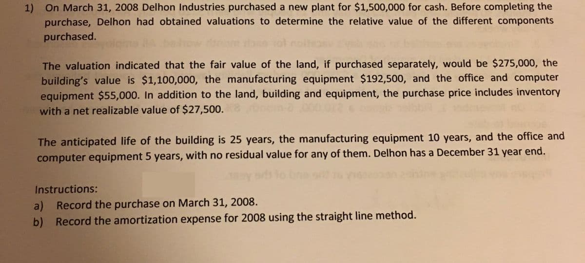 1) On March 31, 2008 Delhon Industries purchased a new plant for $1,500,000 for cash. Before completing the
purchase, Delhon had obtained valuations to determine the relative value of the different components
purchased.
The valuation indicated that the fair value of the land, if purchased separately, would be $275,000, the
building's value is $1,100,000, the manufacturing equipment $192,500, and the office and computer
equipment $55,000. In addition to the land, building and equipment, the purchase price includes inventory
with a net realizable value of $27,500.
The anticipated life of the building is 25 years, the manufacturing equipment 10 years, and the office and
computer equipment 5 years, with no residual value for any of them. Delhon has a December 31 year end.
Instructions:
a) Record the purchase on March 31, 2008.
b) Record the amortization expense for 2008 using the straight line method.
