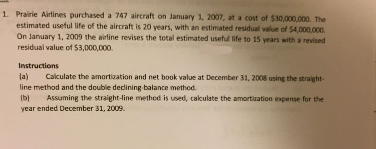 1. Prairie Airlines purchased a 747 aircraft on January 1, 2007, at a cost of $30,000,000. The
estimated useful life of the aircraft is 20 years, with an estimated residual value of $4,000,000.
On January 1, 2009 the airline revises the total estimated useful life to 15 years with a revised
residual value of $3,000,000.
Instructions
(a)
Calculate the amortization and net book value at December 31, 2008 using the straight-
line method and the double declining-balance method.
(b)
Assuming the straight-line method is used, calculate the amortization expense for the
year ended December 31, 2009.
