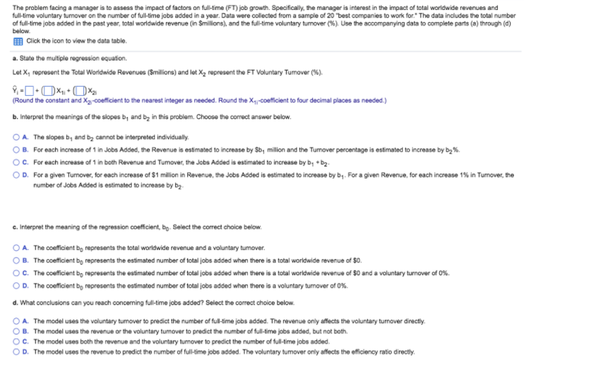 The problem facing a manager is to assess the impact of factors on full-time (FT) job growth. Specifically, the manager is interest in the impact of total worldwide revenues and
full-time voluntary turnover on the number of full-time jobs added in a year. Data were collected from a sample of 20 "best companies to work for." The data includes the total number
of full-time jobs added in the past year, total worldwide revenue (in Smillions), and the full-time voluntary turnover (%). Use the accompanying data to complete parts (a) through (d)
below.
E Click the icon to view the data table.
a. State the multiple regression equation.
Let X, represent the Total Worldwide Revenues (Smillions) and let X, represent the FT Voluntary Tumover (%).
(Round the constant and Xg-coeficient to the nearest integer as needed. Round the X-coeficient to four decimal places as needed.)
b. Interpret the meanings of the slopes b, and bz in this problem. Choose the correct answer below.
OA. The slopes b, and bz cannot be interpreted individually.
OB. For each increase of 1 in Jobs Added, the Revenue is estimated to increase by Sb, milion and the Tumover percentage is estimated to increase by by%.
OC. For each increase of 1 in both Revenue and Turnover, the Jobs Added is estimated to increase by b; +b.
OD. For a given Turnover, for each increase of $1 million in Revenue, the Jobs Added is estimated to increase by by. For a given Revenue, for each increase 1% in Tumover, the
number of Jobs Added is estimated to increase by bg.
c. Interpret the meaning of the regression coeficient, bọ. Select the correct choice below.
OA. The coeficient bo represents the total worldwide revenue and a voluntary turnover.
OB. The coeficient bg represents the estimated number of total jobs added when there is a total worldwide revenue of $0.
O. The coeficient bo represents the estimated number of total jobs added when there is a total worldwide revenue of $0 and a voluntary turnover of 0%.
OD. The coeficient bg represents the estimated number of total jobs added when there is a voluntary turnover of 0%.
d. What conclusions can you reach conceming fulltime jobs added? Select the correct choice below.
O A. The model uses the voluntary turmover to predict the number of full-time jobs added. The revenue only affects the voluntary turnover directiy.
O B. The model uses the revenue or the voluntary tumover to predict the number of full-time jobs added, but not both.
OC. The model uses both the revenue and the voluntary turnover to predict the number of full-time jobs added.
OD. The model uses the revenue to predict the number of full-time jobs added. The voluntary tumover only affects the efficiency ratio directly.
