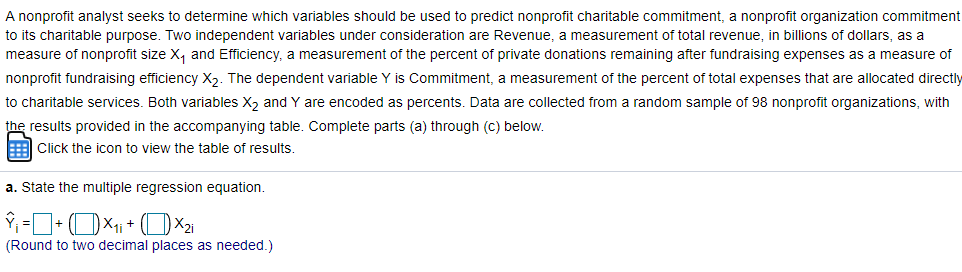 A nonprofit analyst seeks to determine which variables should be used to predict nonprofit charitable commitment, a nonprofit organization commitment
to its charitable purpose. Two independent variables under consideration are Revenue, a measurement of total revenue, in billions of dollars, as a
measure of nonprofit size X, and Efficiency, a measurement of the percent of private donations remaining after fundraising expenses as a measure of
nonprofit fundraising efficiency X2. The dependent variable Y is Commitment, a measurement of the percent of total expenses that are allocated directly
to charitable services. Both variables X, and Y are encoded as percents. Data are collected from a random sample of 98 nonprofit organizations, with
the results provided in the accompanying table. Complete parts (a) through (c) below.
E Click the icon to view the table of results.
a. State the multiple regression equation.
(Round to two decimal places as needed.)
