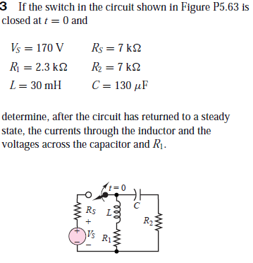 3 If the switch in the circuit shown in Figure P5.63 is
closed at t = 0 and
Vs = 170 V
Rs = 7 k2
R = 2.3 k2
R2 = 7 k2
L= 30 mH
C = 130 µF
determine, after the circuit has returned to a steady
state, the currents through the inductor and the
voltages across the capacitor and R1.
Rs
R2
Vs R1
ww
